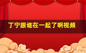 丁宁跟谁在一起了啊视频