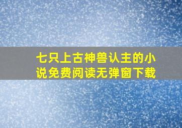 七只上古神兽认主的小说免费阅读无弹窗下载