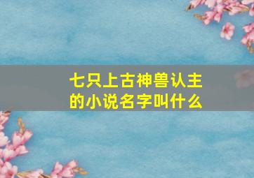 七只上古神兽认主的小说名字叫什么