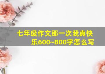 七年级作文那一次我真快乐600~800字怎么写