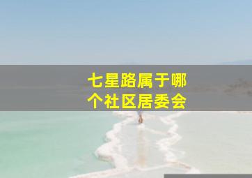 七星路属于哪个社区居委会