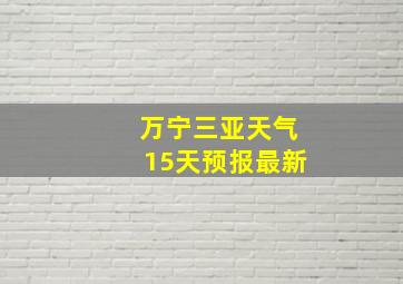 万宁三亚天气15天预报最新