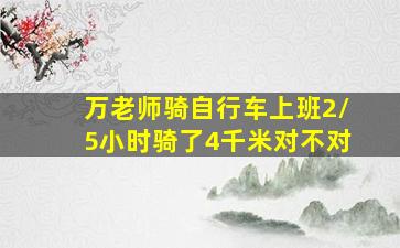 万老师骑自行车上班2/5小时骑了4千米对不对