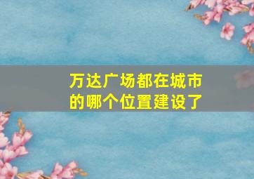 万达广场都在城市的哪个位置建设了