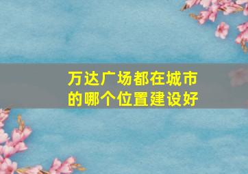 万达广场都在城市的哪个位置建设好