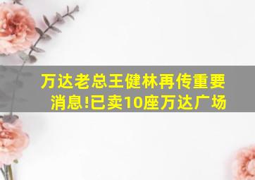 万达老总王健林再传重要消息!已卖10座万达广场