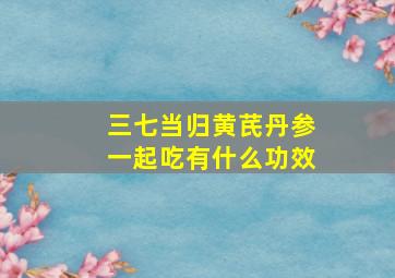 三七当归黄芪丹参一起吃有什么功效