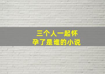 三个人一起怀孕了是谁的小说