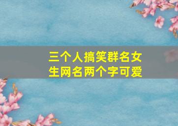 三个人搞笑群名女生网名两个字可爱