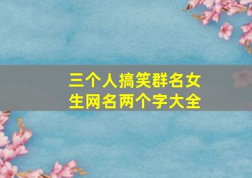 三个人搞笑群名女生网名两个字大全