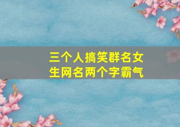 三个人搞笑群名女生网名两个字霸气