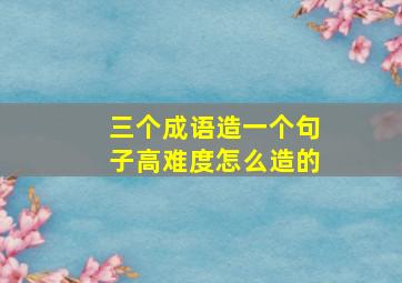 三个成语造一个句子高难度怎么造的