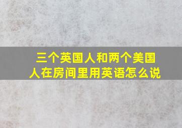 三个英国人和两个美国人在房间里用英语怎么说