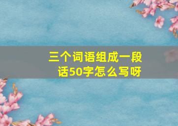 三个词语组成一段话50字怎么写呀