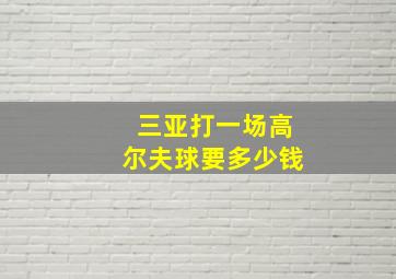 三亚打一场高尔夫球要多少钱