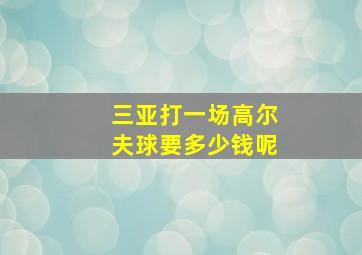 三亚打一场高尔夫球要多少钱呢