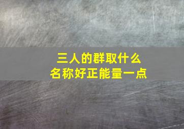 三人的群取什么名称好正能量一点