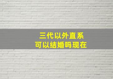 三代以外直系可以结婚吗现在