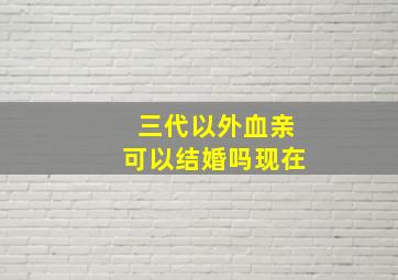 三代以外血亲可以结婚吗现在