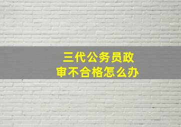 三代公务员政审不合格怎么办