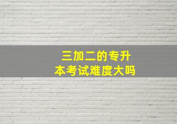 三加二的专升本考试难度大吗