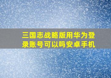 三国志战略版用华为登录账号可以吗安卓手机