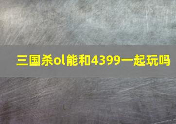 三国杀ol能和4399一起玩吗