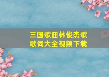 三国歌曲林俊杰歌歌词大全视频下载