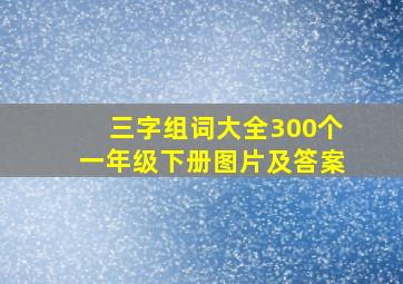 三字组词大全300个一年级下册图片及答案