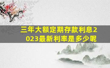 三年大额定期存款利息2023最新利率是多少呢