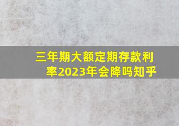 三年期大额定期存款利率2023年会降吗知乎