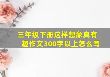 三年级下册这样想象真有趣作文300字以上怎么写