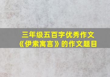 三年级五百字优秀作文《伊索寓言》的作文题目