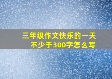 三年级作文快乐的一天不少于300字怎么写