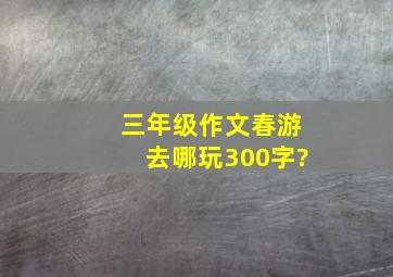 三年级作文春游去哪玩300字?