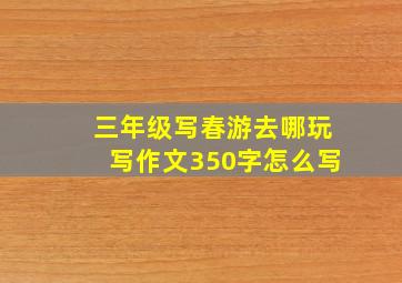 三年级写春游去哪玩写作文350字怎么写