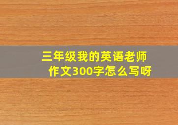 三年级我的英语老师作文300字怎么写呀