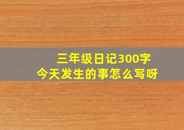 三年级日记300字今天发生的事怎么写呀