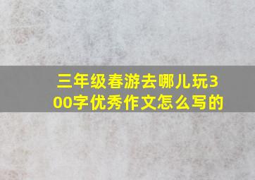 三年级春游去哪儿玩300字优秀作文怎么写的