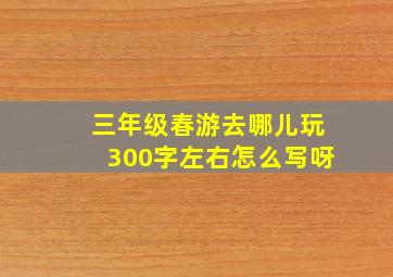 三年级春游去哪儿玩300字左右怎么写呀