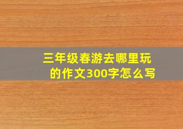 三年级春游去哪里玩的作文300字怎么写