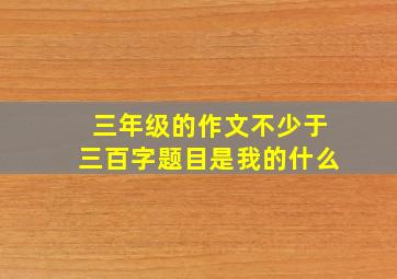 三年级的作文不少于三百字题目是我的什么