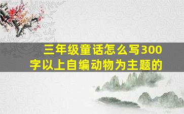 三年级童话怎么写300字以上自编动物为主题的