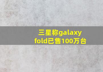 三星称galaxy fold已售100万台