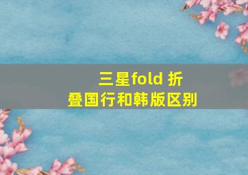 三星fold 折叠国行和韩版区别