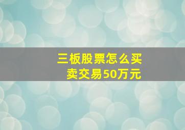 三板股票怎么买卖交易50万元