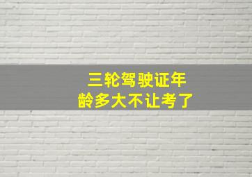 三轮驾驶证年龄多大不让考了