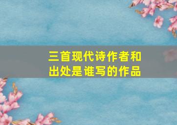 三首现代诗作者和出处是谁写的作品