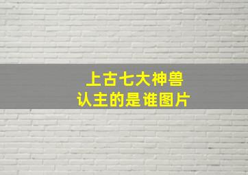 上古七大神兽认主的是谁图片