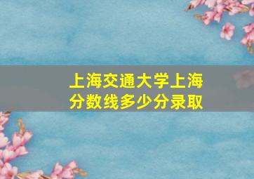 上海交通大学上海分数线多少分录取